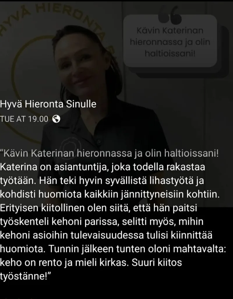 Facebook-julkaisu Hyvä Hieronta Sinulle: Kävin Katerinan hieronnassa ja olin haltioissani! Katerina on asiantuntija, joka todella rakastaa työtään. Hän teki hyvin syvällistä lihastyötä ja kohdisti huomiota kaikkiin jännittyneisiin kohtiin. Erityisen kiitollinen olen siitä, että hän paitsi työskenteli kehoni parissa, selitti myös, mihin kehoni asioihin tulevaisuudessa tulisi kiinnittää huomiota. Tunnin jälkeen tunnen oloni mahtavalta: keho on rento ja mieli kirkas. Suuri kiitos työstänne!