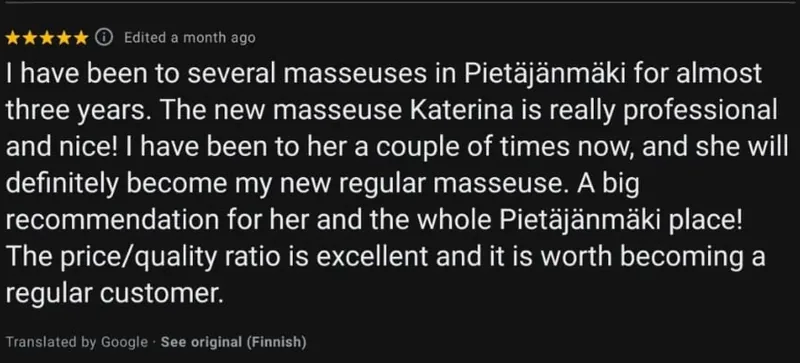 Google review, five stars, translated from Finnish by Google: I have been to several masseuses in Pietäjänmäki for almost three years. The new masseuse Katerina is really professional and nice! I have been to her a couple of times now, and she will definitely become my new regular masseuse. A big recommendation for her and the whole Pietäjänmäki place! The price/quality ratio is excellent and it is worth becoming a regular customer.