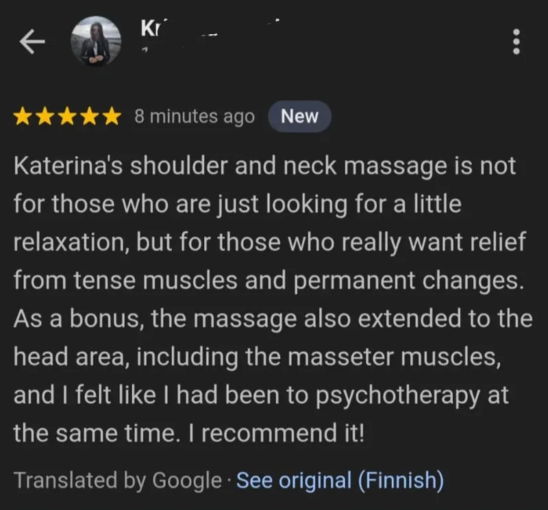 Google review, five stars, translated from Finnish by Google: Katerina's shoulder and neck massage is not for those who are just looking for a little relaxation, but for those who really want relief from tense muscles and permanent changes. As a bonus, the massage also extended to the head area, including the masseter muscles, and I felt like I had been to psychotherapy at the same time. I recommend it!