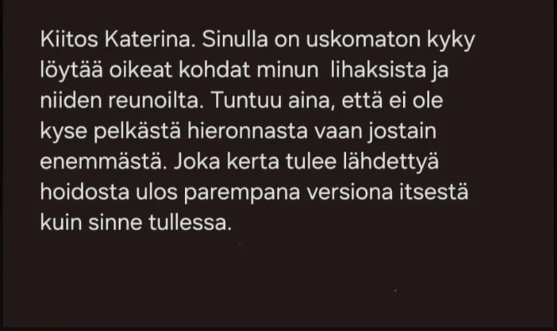 Asiakkaan viesti: Kiitos Katerina. Sinulla on uskomaton kyky löytää oikeat kohdat minun lihaksista ja niiden reunoilta. Tuntuu aina, että ei ole kyse pelkästä hieronnasta vaan jostain enemmästä. Joka kerta tulee lähdettyä hoidosta ulos parempana versiona itsestä kuin sinne tullessa.